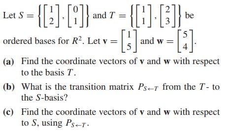 Let S =
and T =
be
ordered bases for R2. Let v =
and w =
(a) Find the coordinate vectors of v and w with respect
to the basis T.
(b) What is the transition matrix Ps-r from the T- to
the S-basis?
(c) Find the coordinate vectors of v and w with respect
to S, using Ps-T:
