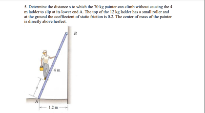 5. Determine the distances to which the 70 kg painter can climb without causing the 4
m ladder to slip at its lower end A. The top of the 12 kg ladder has a small roller and
at the ground the coefficient of static friction is 0.2. The center of mass of the painter
is directly above herfeet.
B
1.2 m