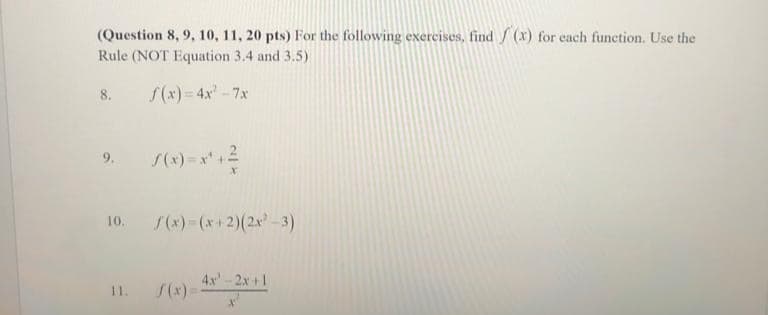 (Question 8, 9, 10, 11, 20 pts) For the following exercises, find f(x) for each function. Use the
Rule (NOT Equation 3.4 and 3.5)
f(x) = 4x²-7x
8.
10. f(x)=(x+2)(2x²-3)
11. f(x)=
4x-2x+1