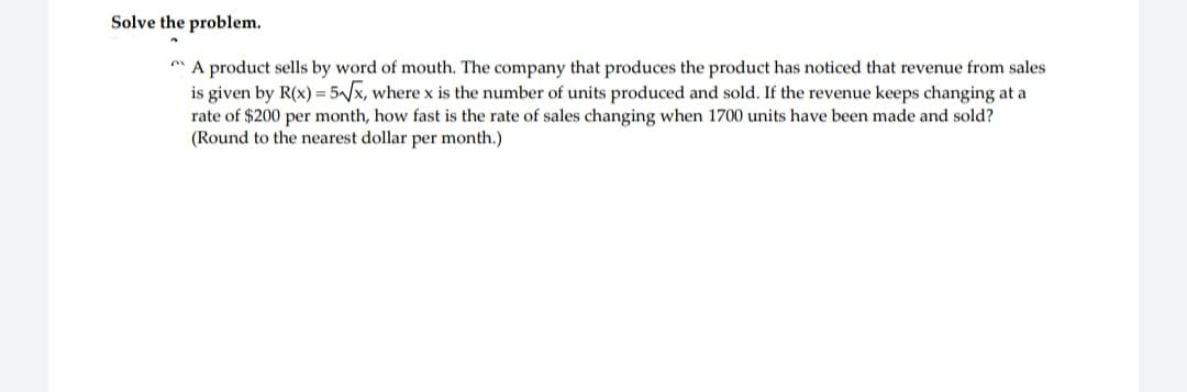 Solve the problem.
A product sells by word of mouth. The company that produces the product has noticed that revenue from sales
is given by R(x) = 5√√x, where x is the number of units produced and sold. If the revenue keeps changing at a
rate of $200 per month, how fast is the rate of sales changing when 1700 units have been made and sold?
(Round to the nearest dollar per month.)