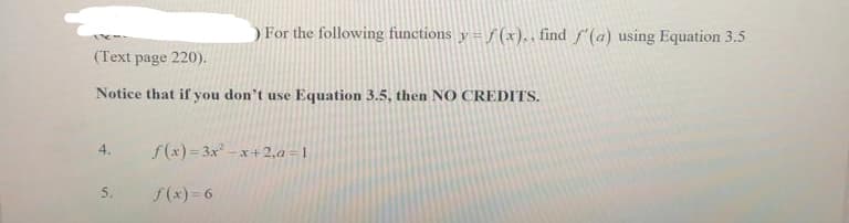 (Text page 220).
Notice that if you don't use Equation 3.5, then NO CREDITS.
5.
) For the following functions y = f(x).. find f'(a) using Equation 3.5
f(x)=3x²-x+2,a=1
f(x)=6