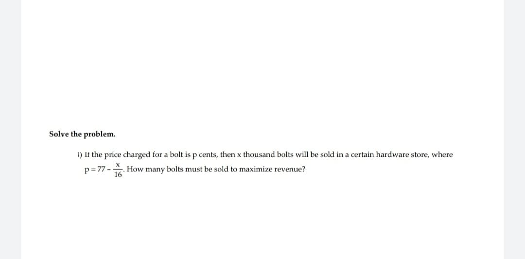 Solve the problem.
!) If the price charged for a bolt is p cents, then x thousand bolts will be sold in a certain hardware store, where
X
p=77- How many bolts must be sold to maximize revenue?
16