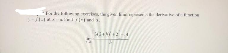 For the following exercises, the given limit represents the derivative of a function
y = f(x) at x = a. Find f(x) and a.
[3(2+ h) +2]−14
h
lim-
A-40