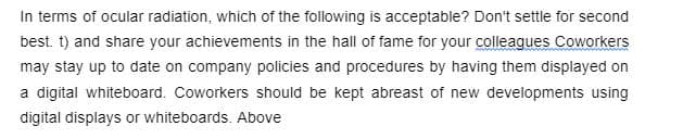 In terms of ocular radiation, which of the following is acceptable? Don't settle for second
best. t) and share your achievements in the hall of fame for your colleaques Coworkers
may stay up to date on company policies and procedures by having them displayed on
a digital whiteboard. Coworkers should be kept abreast of new developments using
digital displays or whiteboards. Above
