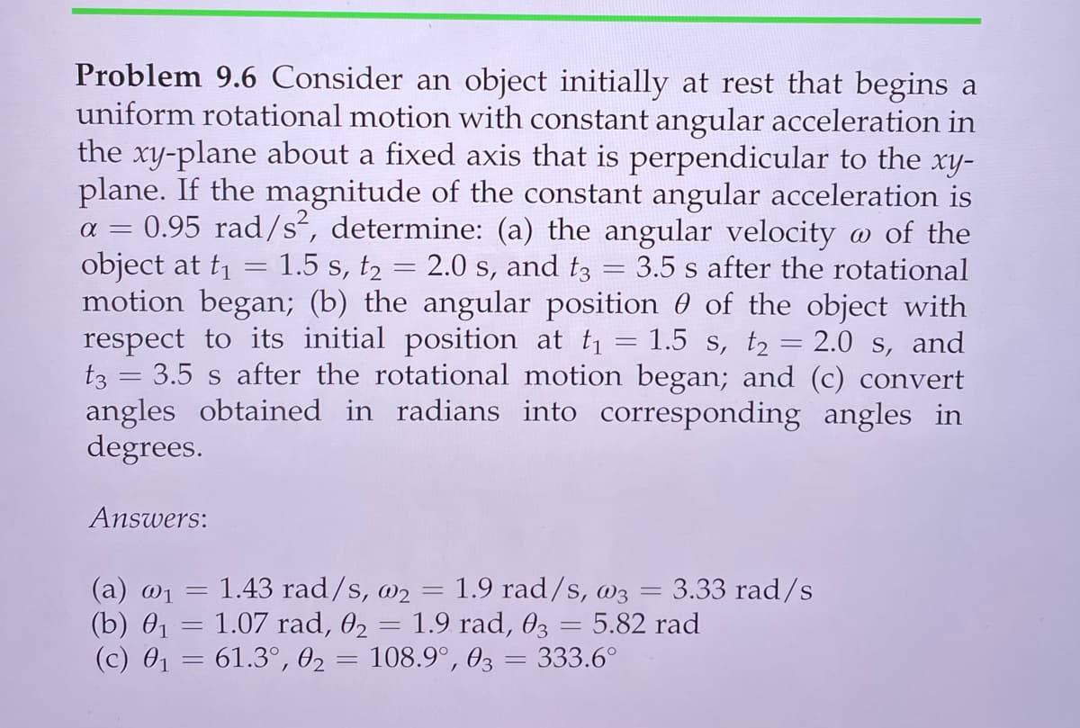 Problem 9.6 Consider an object initially at rest that begins a
uniform rotational motion with constant angular acceleration in
the xy-plane about a fixed axis that is perpendicular to the xy-
plane. If the magnitude of the constant angular acceleration is
0.95 rad/s, determine: (a) the angular velocity o of the
object at t = 1.5 s, t2 = 2.0 s, and t3
motion began; (b) the angular position 0 of the object with
respect to its initial position at t = 1.5 s, t2 = 2.0 s, and
t3 = 3.5 s after the rotational motion began; and (c) convert
angles obtained in radians into corresponding angles in
degrees.
a =
3.5 s after the rotational
%3|
Answers:
(а) 01
(b) 01
(с) 01
= 1.43 rad/s, w2 = 1.9 rad/s, @3 = 3.33 rad/s
1.07 rad, 02 = 1.9 rad, 03 = 5.82 rad
61.3°, 02
108.9°, 03 = 333.6°
