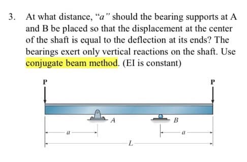 3. At what distance, "a" should the bearing supports at A
and B be placed so that the displacement at the center
of the shaft is equal to the deflection at its ends? The
bearings exert only vertical reactions on the shaft. Use
conjugate beam method. (EI is constant)
A
B
a