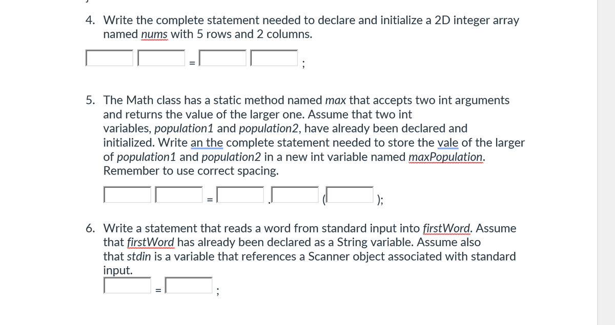 4. Write the complete statement needed to declare and initialize a 2D integer array
named nums with 5 rows and 2 columns.
5. The Math class has a static method named max that accepts two int arguments
and returns the value of the larger one. Assume that two int
variables, population 1 and population2, have already been declared and
initialized. Write an the complete statement needed to store the vale of the larger
of population 1 and population2 in a new int variable named maxPopulation.
Remember to use correct spacing.
);
6. Write a statement that reads a word from standard input into firstWord. Assume
that first Word has already been declared as a String variable. Assume also
that stdin is a variable that references a Scanner object associated with standard
input.