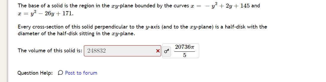 - y' + 2y + 145 and
The base of a solid is the region in the xy-plane bounded by the curves x =
x = y? – 26y + 171.
Every cross-section of this solid perpendicular to the y-axis (and to the xy-plane) is a half-disk with the
diameter of the half-disk sitting in the xy-plane.
20736T
The volume of this solid is: 248832
5
Question Help: D Post to forum
