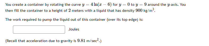 You create a container by rotating the curve y = 4 ln(x-6) for y = 0 to y = 9 around the y-axis. You
then fill the container to a height of 2 meters with a liquid that has density 900 kg/m³.
The work required to pump the liquid out of this container (over its top edge) is:
Joules
(Recall that acceleration due to gravity is 9.81 m/sec².)