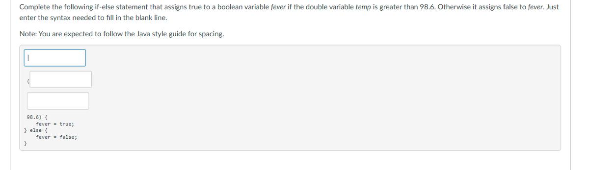 Complete the following if-else statement that assigns true to a boolean variable fever if the double variable temp is greater than 98.6. Otherwise it assigns false to fever. Just
enter the syntax needed to fill in the blank line.
Note: You are expected to follow the Java style guide for spacing.
98.6) {
fever = true;
} else {
fever = false;
}
