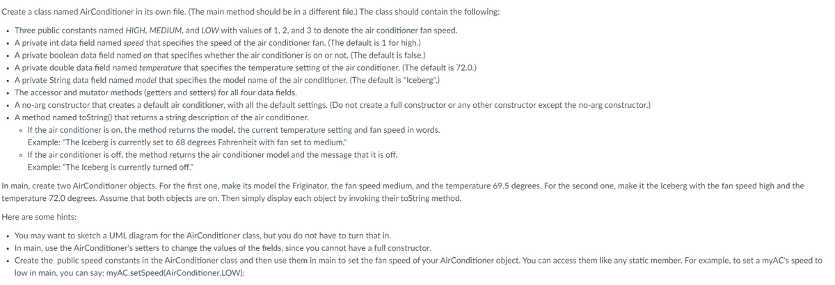 Create a class named AirConditioner in its own file. (The main method should be in a different file.) The class should contain the following:
• Three public constants named HIGH, MEDIUM, and LOW with values of 1, 2, and 3 to denote the air conditioner fan speed.
• A private int data field named speed that specifies the speed of the air conditioner fan. (The default is 1 for high.)
A private boolean data field named on that specifies whether the air conditioner is on or not. (The default is false.)
• A private double data field named temperature that specifies the temperature setting of the air conditioner. (The default is 72.0.)
A private String data field named model that specifies the model name of the air conditioner. (The default is "Iceberg".)
• The accessor and mutator methods (getters and setters) for all four data fields.
• A no-arg constructor that creates a default air conditioner, with all the default settings. (Do not create a full constructor or any other constructor except the no-arg constructor.)
• A method named toString() that returns a string description of the air conditioner.
• If the air conditioner is on, the method returns the model, the current temperature setting and fan speed in words.
Example: "The Iceberg is currently set to 68 degrees Fahrenheit with fan set to medium."
• If the air conditioner is off, the method returns the air conditioner model and the message that it is off.
Example: "The Iceberg is currently turned off."
In main, create two AirConditioner objects. For the first one, make its model the Friginator, the fan speed medium, and the temperature 69.5 degrees. For the second one, make it the Iceberg with the fan speed high and the
temperature 72.0 degrees. Assume that both objects are on. Then simply display each object by invoking their toString method.
Here are some hints:
• You may want to sketch a UML diagram for the AirConditioner class, but you do not have to turn that in.
• In main, use the AirConditioner's setters to change the values of the fields, since you cannot have a full constructor.
• Create the public speed constants in the AirConditioner class and then use them in main to set the fan speed of your AirConditioner object. You can access them like any static member. For example, to set a myAC's speed to
low in main, you can say: myAC.setSpeed(AirConditioner.LOW);
