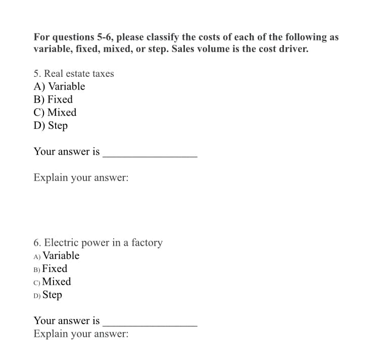 For questions 5-6, please classify the costs of each of the following as
variable, fixed, mixed, or step. Sales volume is the cost driver.
5. Real estate taxes
A) Variable
В) Fixed
C) Mixed
D) Step
Your answer is
Explain your answer:
6. Electric power in a factory
A) Variable
B) Fixed
с) Mixed
D) Step
Your answer is
Explain your answer:
