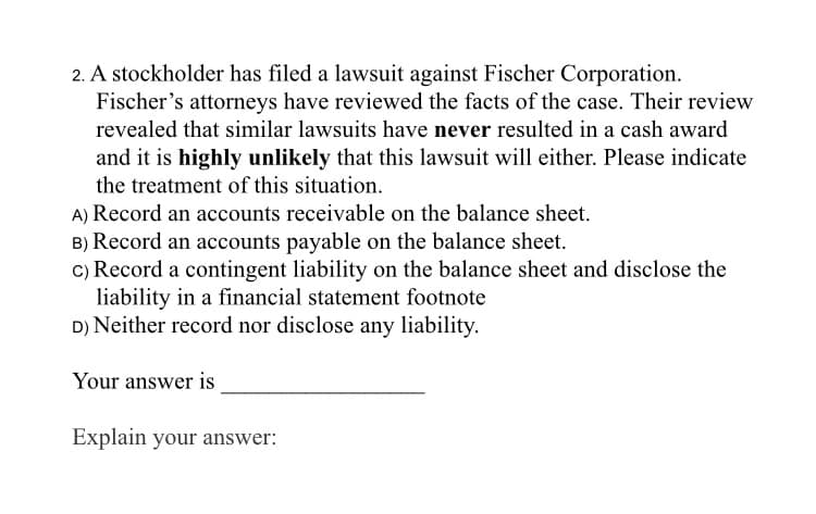 2. A stockholder has filed a lawsuit against Fischer Corporation.
Fischer's attorneys have reviewed the facts of the case. Their review
revealed that similar lawsuits have never resulted in a cash award
and it is highly unlikely that this lawsuit will either. Please indicate
the treatment of this situation.
A) Record an accounts receivable on the balance sheet.
B) Record an accounts payable on the balance sheet.
c) Record a contingent liability on the balance sheet and disclose the
liability in a financial statement footnote
D) Neither record nor disclose any liability.
Your answer is
Explain your answer:
