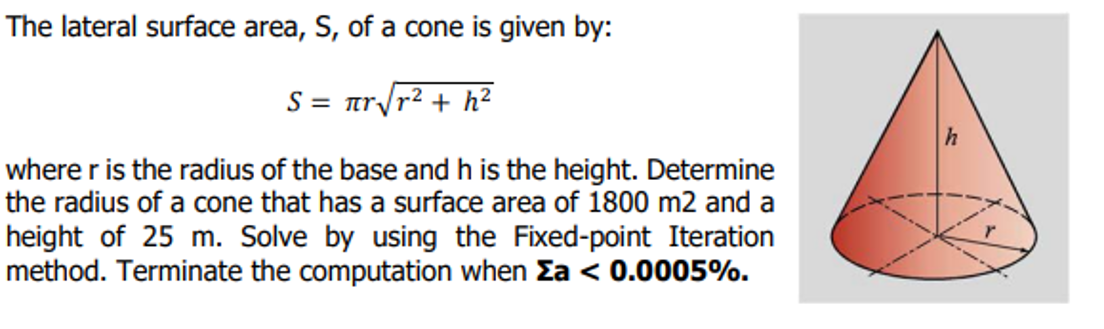 The lateral surface area, S, of a cone is given by:
S = π√√r²+ h²
where r is the radius of the base and h is the height. Determine
the radius of a cone that has a surface area of 1800 m2 and a
height of 25 m. Solve by using the Fixed-point Iteration
method. Terminate the computation when Ea < 0.0005%.