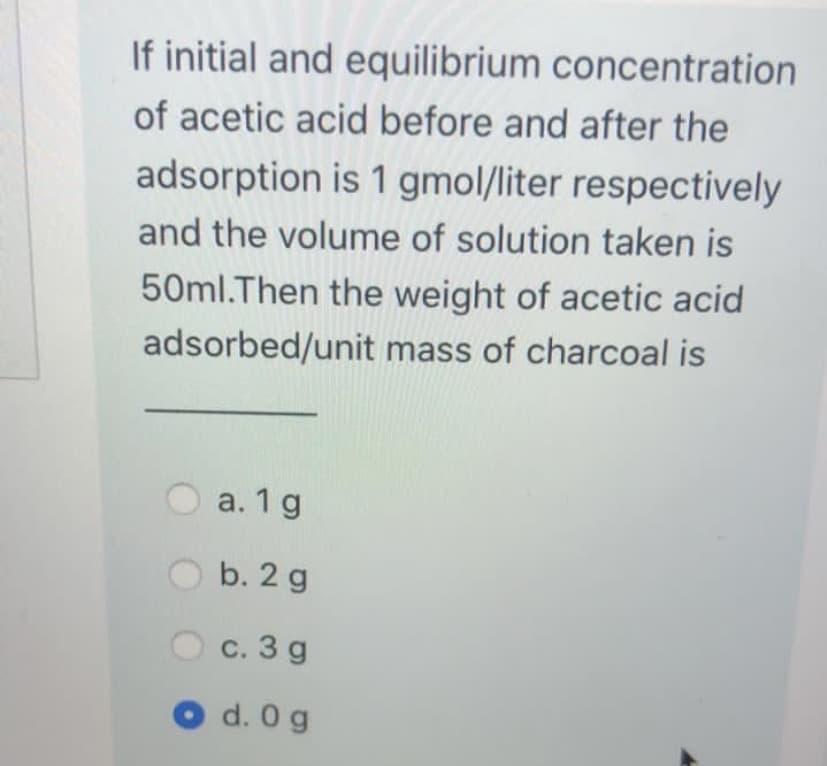 If initial and equilibrium concentration
of acetic acid before and after the
adsorption is 1 gmol/liter respectively
and the volume of solution taken is
50ml.Then the weight of acetic acid
adsorbed/unit mass of charcoal is
a. 1 g
b. 2 g
с. 3 g
d. 0 g
