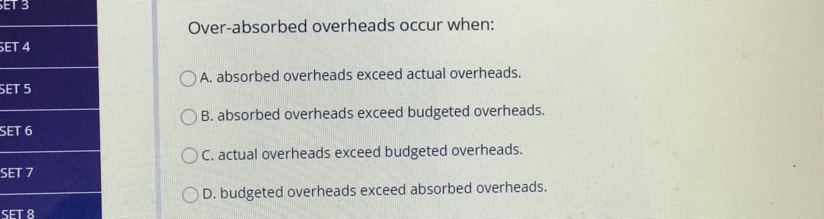 БЕТ З
Over-absorbed overheads occur when:
БЕТ 4
A. absorbed overheads exceed actual overheads.
SET 5
B. absorbed overheads exceed budgeted overheads.
SET 6
OC. actual overheads exceed budgeted overheads.
SET 7
D. budgeted overheads exceed absorbed overheads.
SET 8
