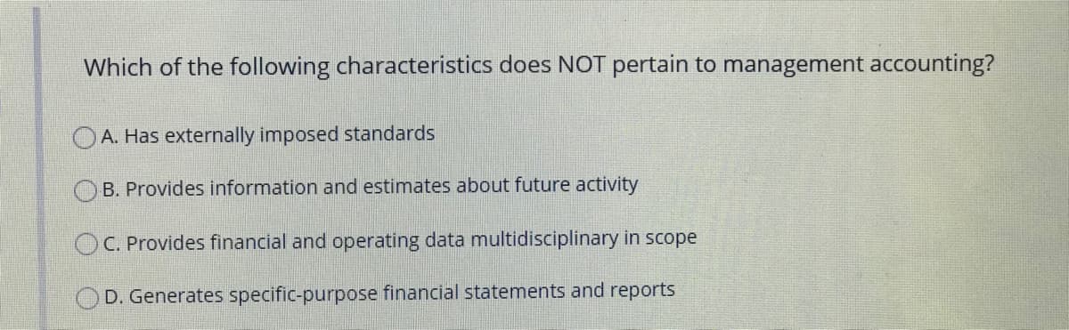 Which of the following characteristics does NOT pertain to management accounting?
OA. Has externally imposed standards
O B. Provides information and estimates about future activity
OC. Provides financial and operating data multidisciplinary in scope
D. Generates specific-purpose financial statements and reports
