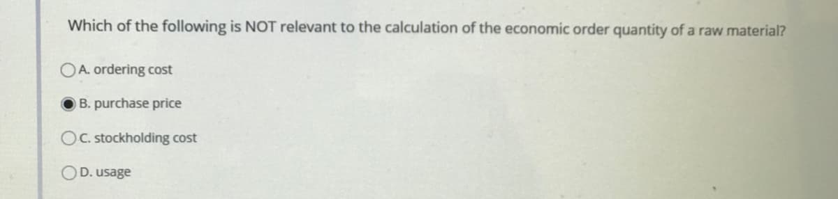 Which of the following is NOT relevant to the calculation of the economic order quantity of a raw material?
OA. ordering cost
B. purchase price
OC. stockholding cost
D. usage
