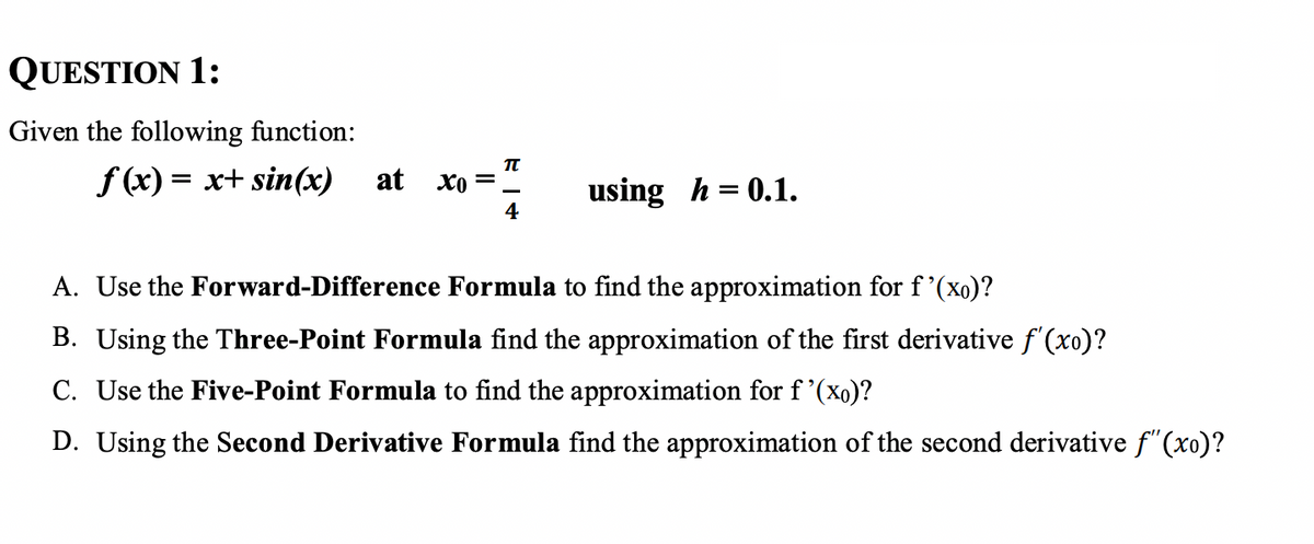 QUESTION 1:
Given the following function:
TU
f(x) = x+ sin(x) at
=
хо
using h = 0.1.
4
A. Use the Forward-Difference Formula to find the approximation for f'(xo)?
B. Using the Three-Point Formula find the approximation of the first derivative f'(xo)?
C. Use the Five-Point Formula to find the approximation for f'(xo)?
D. Using the Second Derivative Formula find the approximation of the second derivative f"(xo)?