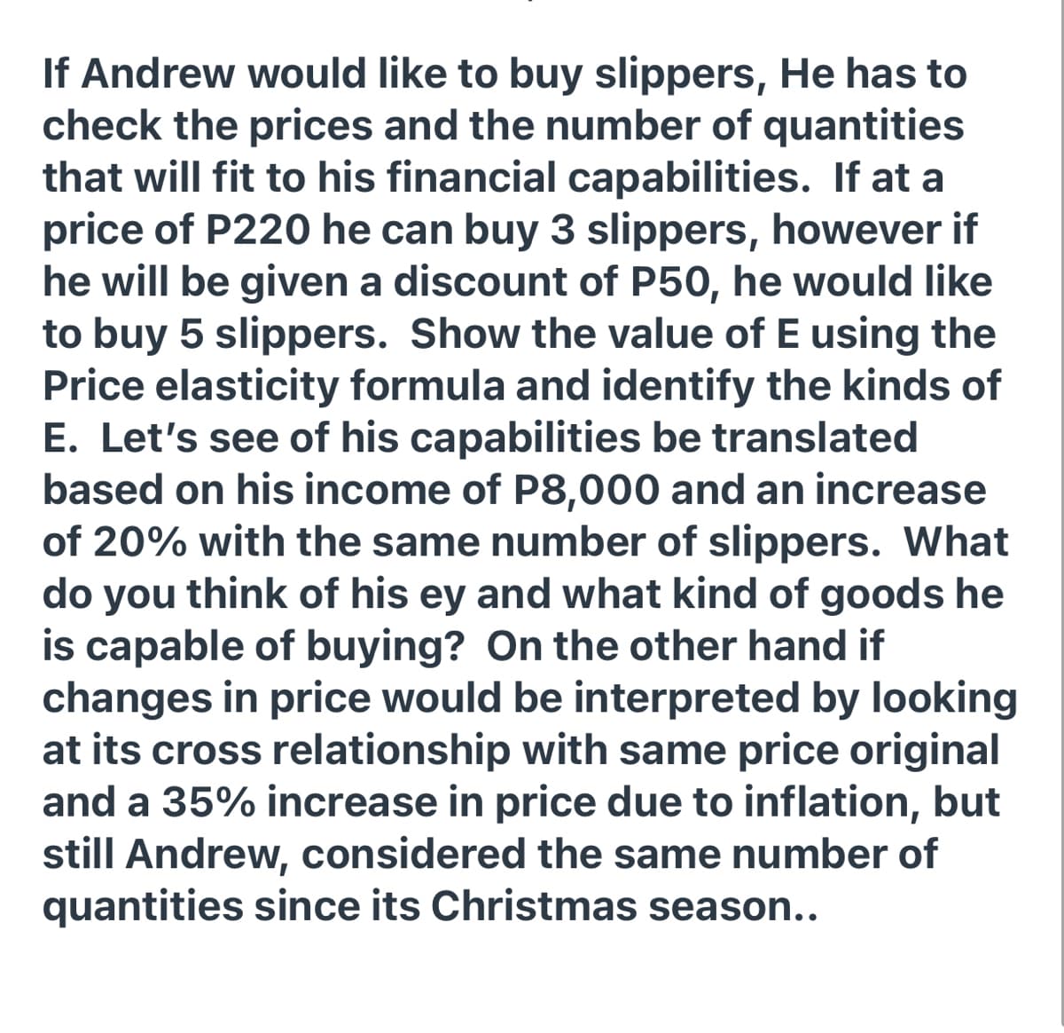 If Andrew would like to buy slippers, He has to
check the prices and the number of quantities
that will fit to his financial capabilities. If at a
price of P220 he can buy 3 slippers, however if
he will be given a discount of P50, he would like
to buy 5 slippers. Show the value of E using the
Price elasticity formula and identify the kinds of
E. Let's see of his capabilities be translated
based on his income of P8,000 and an increase
of 20% with the same number of slippers. What
do you
think of his ey and what kind of goods he
is capable of buying? On the other hand if
changes in price would be interpreted by looking
at its cross relationship with same price original
and a 35% increase in price due to inflation, but
still Andrew, considered the same number of
quantities since its Christmas season..
