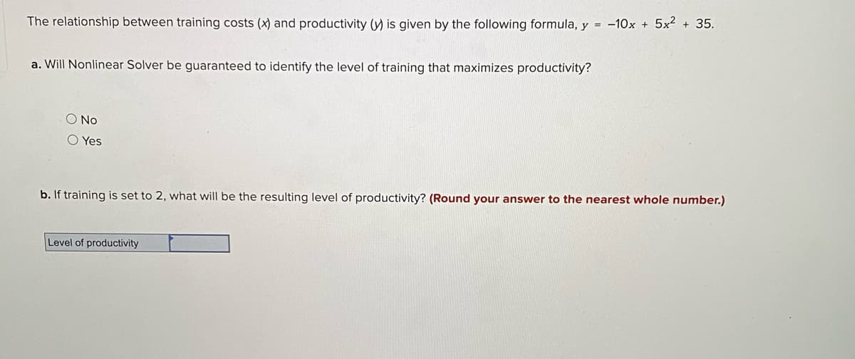 The relationship between training costs (x) and productivity (y) is given by the following formula, y = -10x + 5x2 + 35.
a. Will Nonlinear Solver be guaranteed to identify the level of training that maximizes productivity?
O No
O Yes
b. If training is set to 2, what will be the resulting level of productivity? (Round your answer to the nearest whole number.)
Level of productivity
