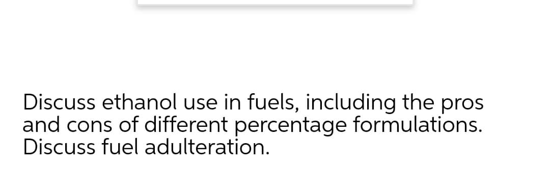 Discuss ethanol use in fuels, including the pros
and cons of different percentage formulations.
Discuss fuel adulteration.
