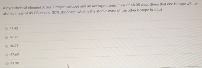A hypothetical element X has 2 major isotopes and an average atomic mass of 48.05 amu. Given that one isotope with an
atomic mass of 49.08 amu is 30% abundant, what is the atomic mass of the other isotope in amu?
O 47.42
47.76
O 46.79
47.60
O 47.30
