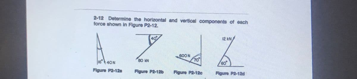 2-12 Determine the horizontal and vertical components of each
force shown in Figure P2-12.
40
12 kN
600N
70
16 40N
80 kN
60
Figure P2-12a
Figure P2-12b
Figure P2-12c
Figure P2-12d
