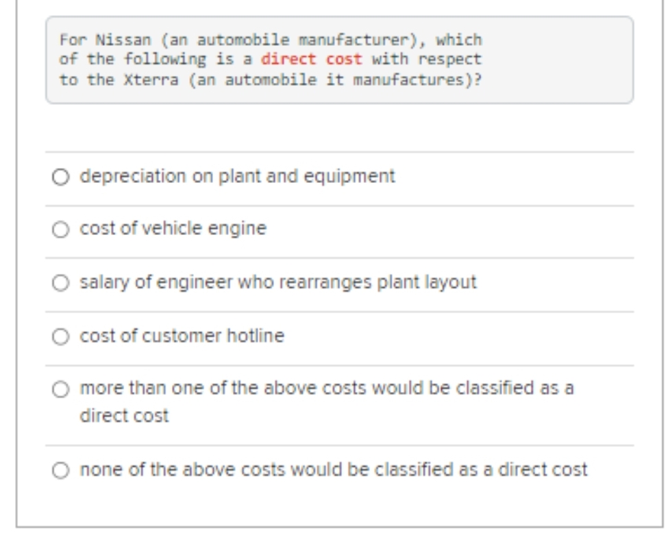 For Nissan (an automobile manufacturer), which
of the following is a direct cost with respect
to the Xterra (an automobile it manufactures)?
depreciation on plant and equipment
cost of vehicle engine
salary of engineer who rearranges plant layout
cost of customer hotline
more than one of the above costs would be classified as a
direct cost
none of the above costs would be classified as a direct cost