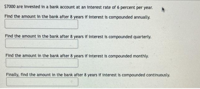 $7000 are invested in a bank account at an interest rate of 6 percent per year.
Find the amount in the bank after 8 years if interest is compounded annually.
Find the amount in the bank after 8 years if interest is compounded quarterly.
Find the amount in the bank after 8 years if interest is compounded monthly.
Finally, find the amount in the bank after 8 years if interest is compounded continuously.