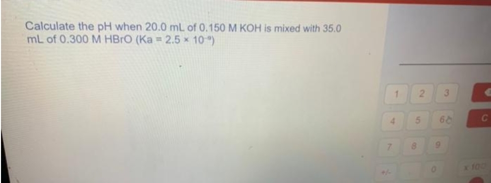 Calculate the pH when 20.0 mL of 0.150 M KOH is mixed with 35.0
mL of 0.300 M HBrO (Ka = 2.5 × 10 °)
1
4
7
2
5
8
9
0
3
66
C
x 100