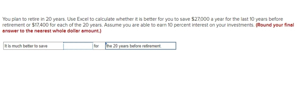 You plan to retire in 20 years. Use Excel to calculate whether it is better for you to save $27,000 a year for the last 10 years before
retirement or $17,400 for each of the 20 years. Assume you are able to earn 10 percent interest on your investments. (Round your final
answer to the nearest whole dollar amount.)
It is much better to save
for
the 20 years before retirement.