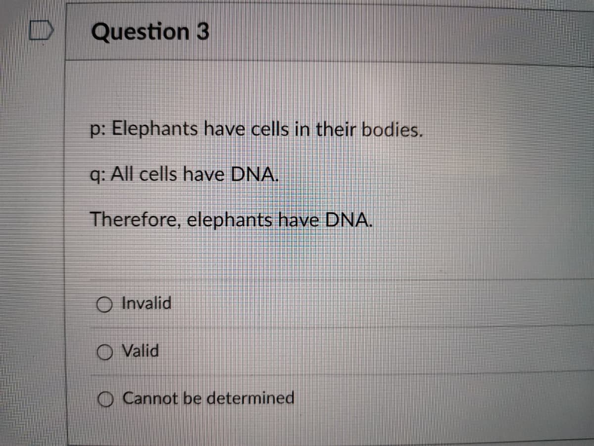 Question 3
p: Elephants have cells in their bodies.
q: All cells have DNA.
Therefore, elephants have DNA.
O Invalid
O Valid
O Cannot be determined
