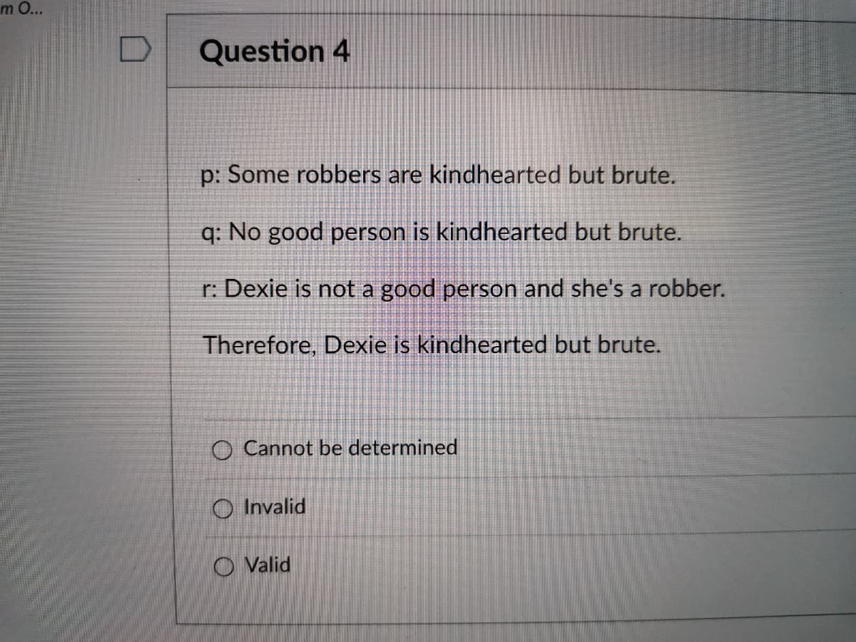 m O...
Question 4
p: Some robbers are kindhearted but brute.
q: No good person is kindhearted but brute.
r: Dexie is not a good person and she's a robber.
Therefore, Dexie is kindhearted but brute.
O Cannot be determined
O Invalid
O Valid
