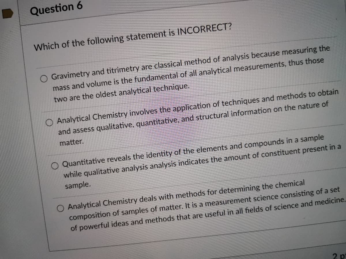 Question 6
Which of the following statement is INCORRECT?
Gravimetry and titrimetry are classical method of analysis because measuring the
mass and volume is the fundamental of all analytical measurements, thus those
two are the oldest analytical technique.
O Analytical Chemistry involves the application of techniques and methods to obtain
and assess qualitative, quantitative, and structural information on the nature of
matter.
O Quantitative reveals the identity of the elements and compounds in a sample
while qualitative analysis analysis indicates the amount of constituent present in a
sample.
Analytical Chemistry deals with methods for determining the chemical
composition of samples of matter. It is a measurement science consisting of a set
of powerful ideas and methods that are useful in all fields of science and medicine.
2 pt
