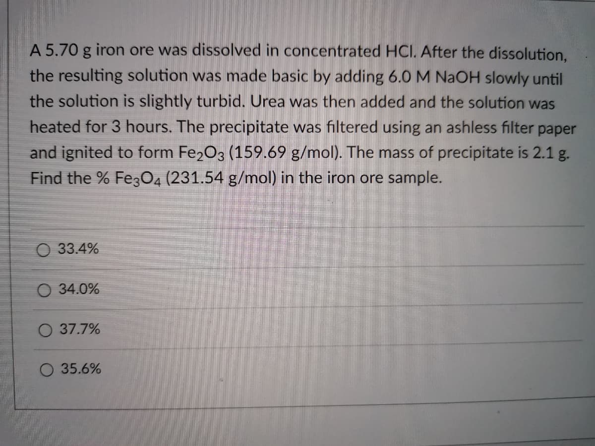 A 5.70 g iron ore was dissolved in concentrated HCI. After the dissolution,
the resulting solution was made basic by adding 6.0 M NAOH slowly until
the solution is slightly turbid. Urea was then added and the solution was
heated for 3 hours. The precipitate was filtered using an ashless filter paper
and ignited to form Fe2O3 (159.69 g/mol). The mass of precipitate is 2.1 g.
Find the % FegO4 (231.54 g/mol) in the iron ore sample.
О 33.4%
О 34.0%
O 37.7%
O 35.6%
