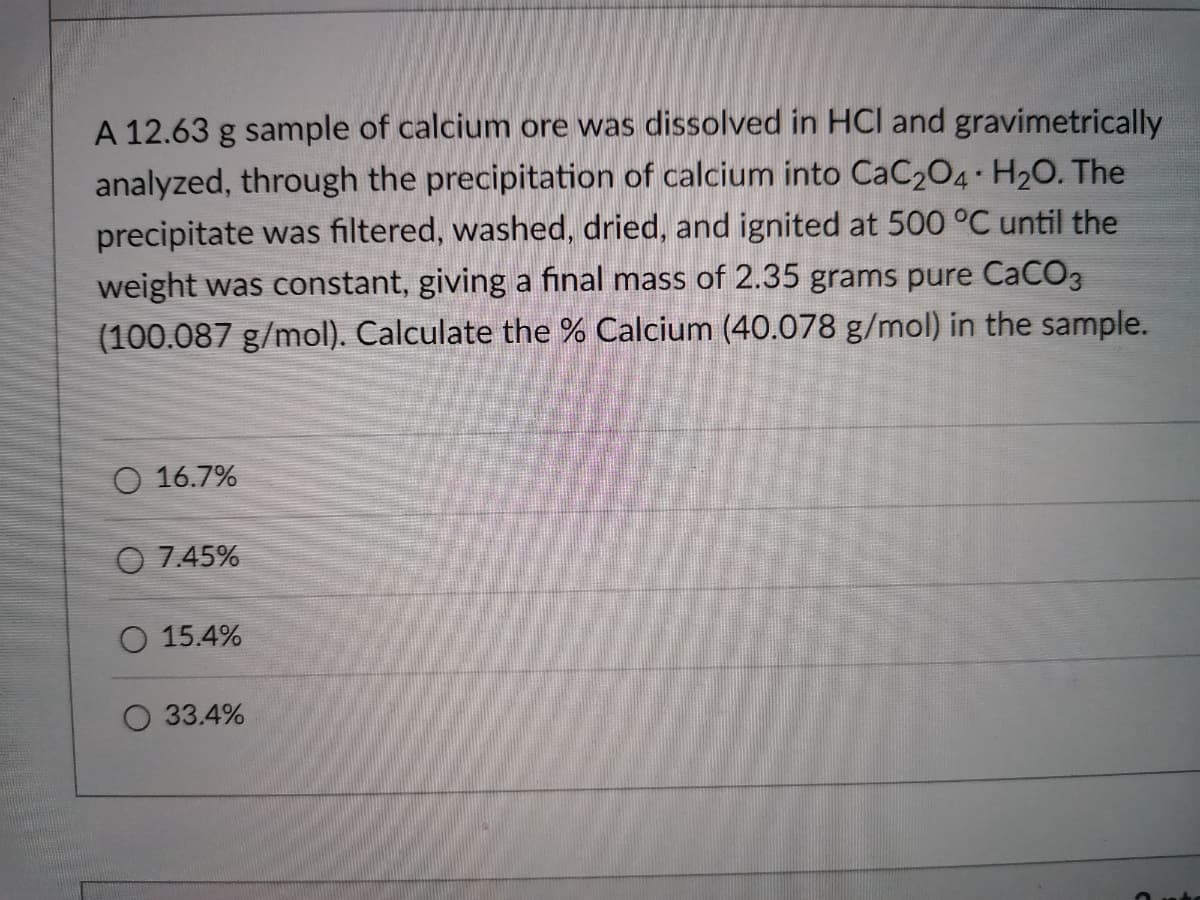 A 12.63 g sample of calcium ore was dissolved in HCI and gravimetrically
analyzed, through the precipitation of calcium into CaC204 H20. The
precipitate was filtered, washed, dried, and ignited at 500 °C until the
weight was constant, giving a final mass of 2.35 grams pure CaCO3
(100.087 g/mol). Calculate the % Calcium (40.078 g/mol) in the sample.
O 16.7%
O 7.45%
O 15.4%
33.4%
