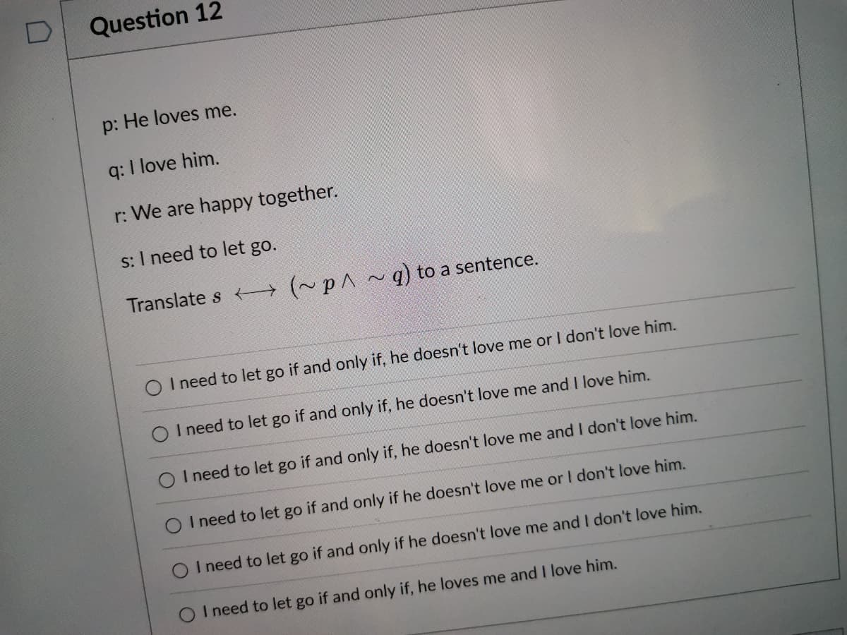 Question 12
p: He loves me.
q: I love him.
r: We are happy together.
s: I need to let go.
Translate s (~p^~) to a sentence.
I need to let go if and only if, he doesn't love me or I don't love him.
O I need to let go if and only if, he doesn't love me and I love him.
O I need to let go if and only if, he doesn't love me and I don't love him.
O I need to let go if and only if he doesn't love me or I don't love him.
O I need to let go if and only if he doesn't love me and I don't love him.
I need to let go if and only if, he loves me and I love him.
