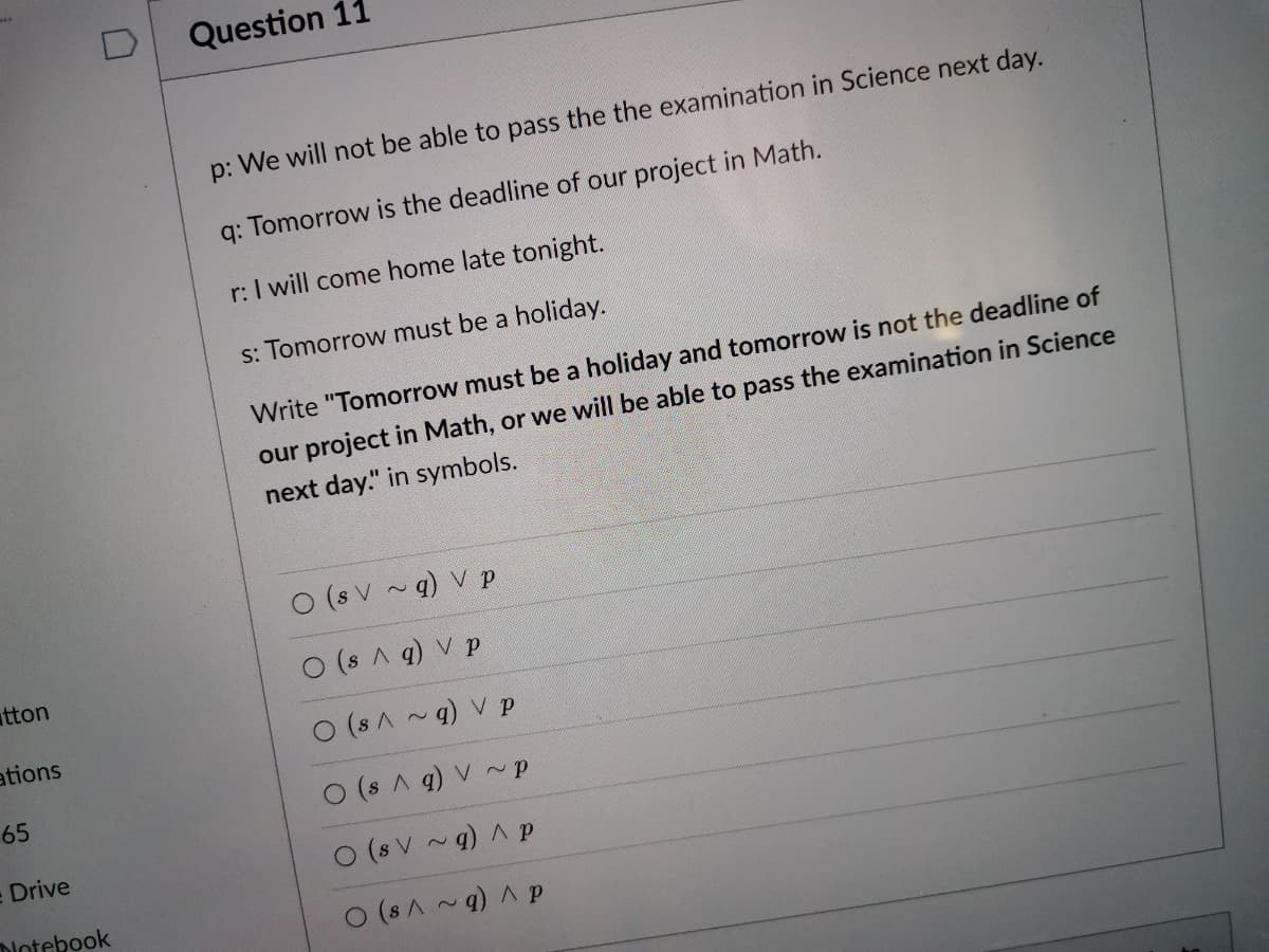 Question 11
p: We will not be able to pass the the examination in Science next day.
q: Tomorrow is the deadline of our project in Math.
r: I will come home late tonight.
s: Tomorrow must be a holiday.
Write "Tomorrow must be a holiday and tomorrow is not the deadline of
our project in Math, or we will be able to pass the examination in Science
next day." in symbols.
O (s V ~ q) V p
tton
O (s A q) V p
ations
O (s A ~g) V p
65
O (s A q) V~P
Drive
O (s V
q) A p
Notebook
(sA~q) A p
