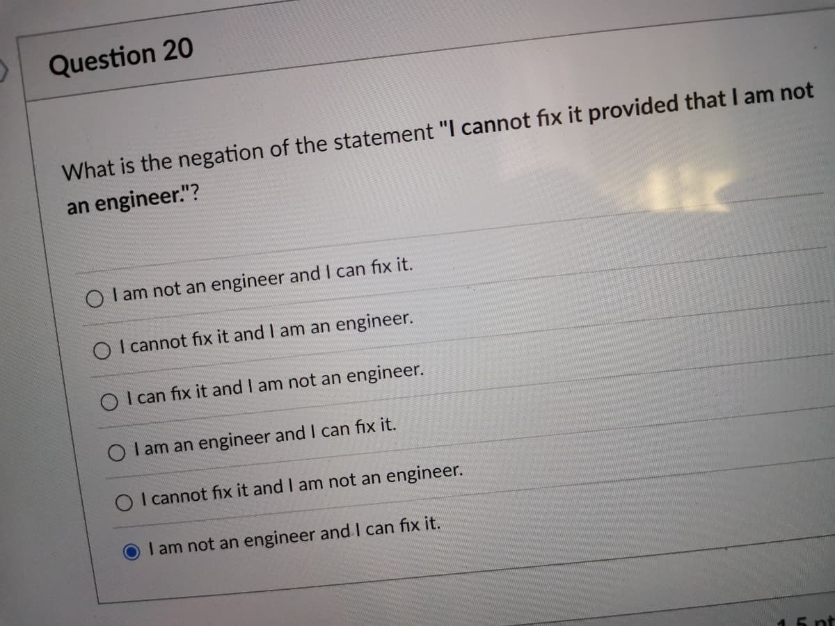 Question 20
What is the negation of the statement "I cannot fix it provided that I am not
an engineer."?
O I am not an engineer and I can fix it.
O I cannot fix it and I am an engineer.
O I can fix it and I am not an engineer.
O I am an engineer and I can fix it.
O I cannot fix it and I am not an engineer.
OI am not an engineer and I can fix it.
1.5 pt
