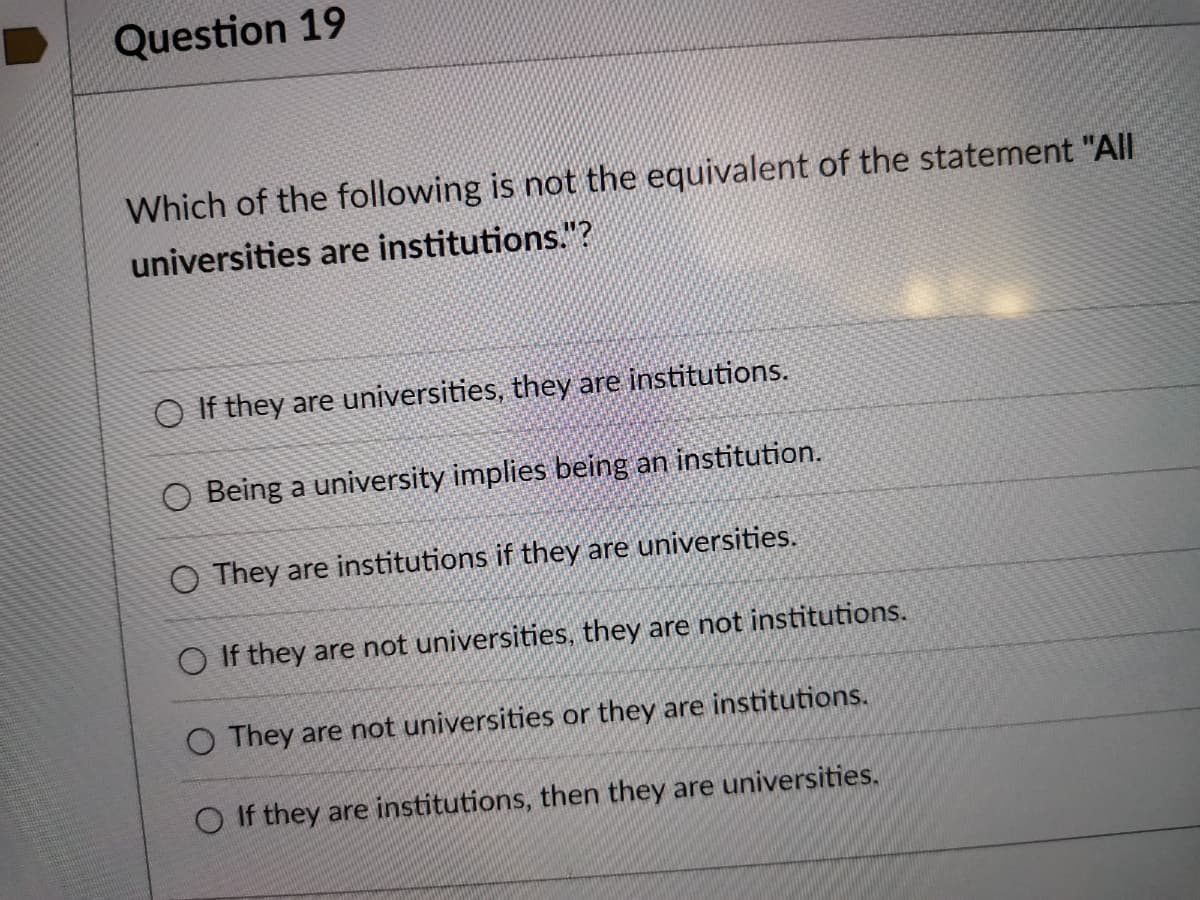 Question 19
Which of the following is not the equivalent of the statement "All
universities are institutions."?
O If they are universities, they are institutions.
O Being a university implies being an institution.
O They are institutions if they are universities.
If they are not universities, they are not institutions.
O They are not universities or they are institutions.
If they are institutions, then they are universities.
