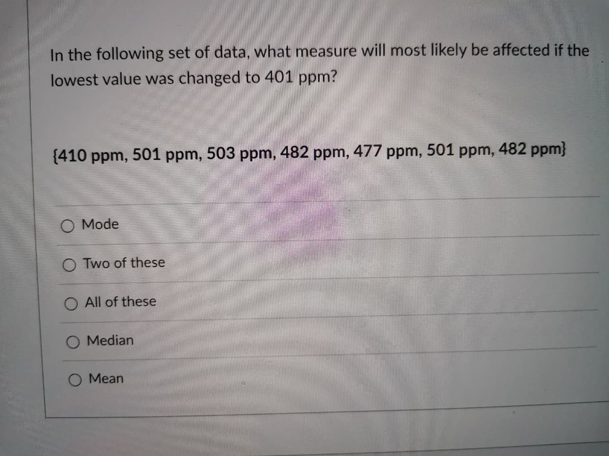 In the following set of data, what measure will most likely be affected if the
lowest value was changed to 401 ppm?
{410 ppm, 501 ppm, 503 ppm, 482 ppm, 477 ppm, 501 ppm, 482 ppm}
O Mode
O Two of these
O All of these
Median
O Mean
