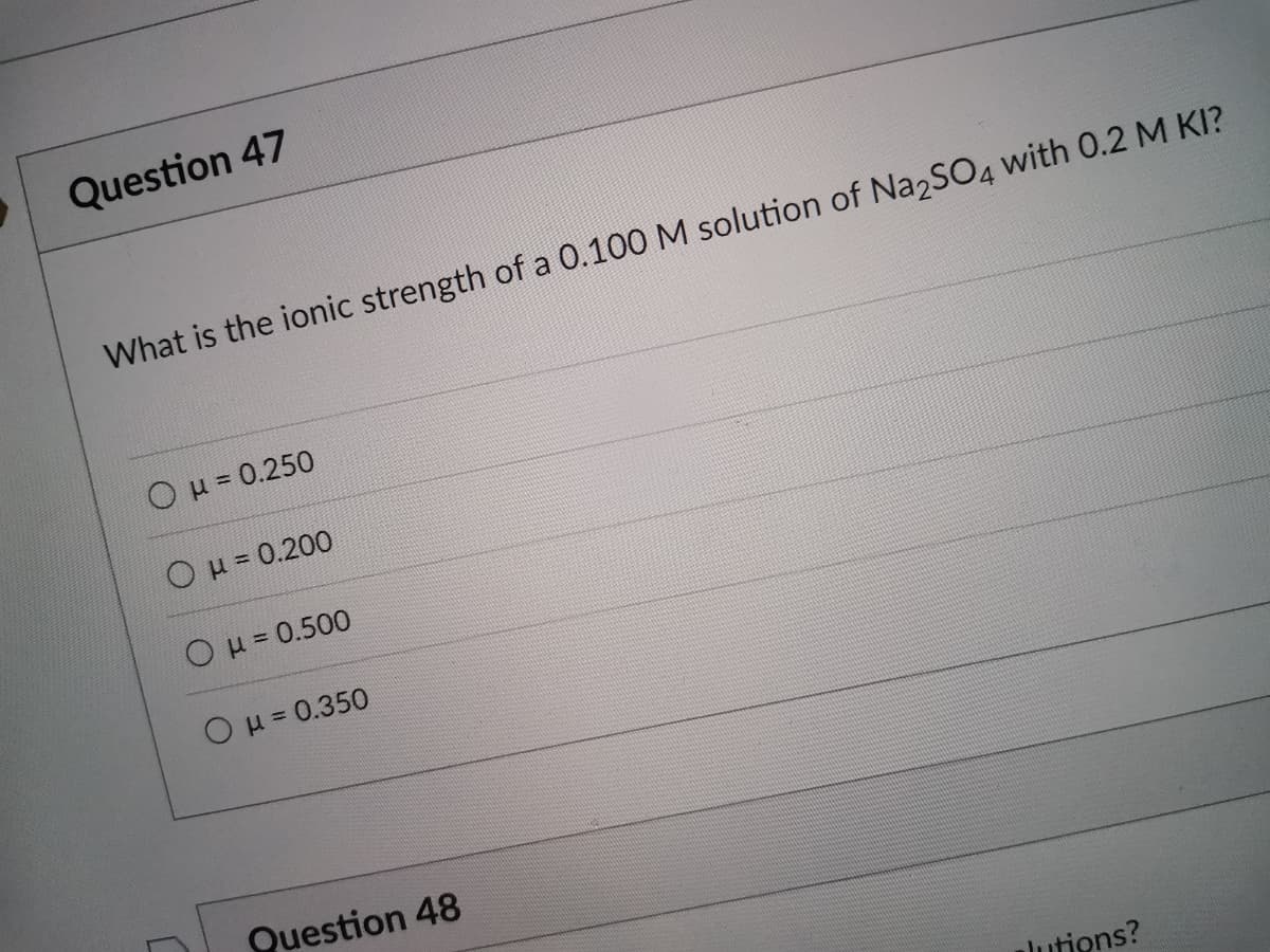 Question 47
What is the ionic strength of a 0.100 M solution of Na2SO4 with 0.2 M KI?
Ou= 0.250
OH= 0.200
OH= 0.500
OH= 0.350
%3D
Question 48
lutions?
