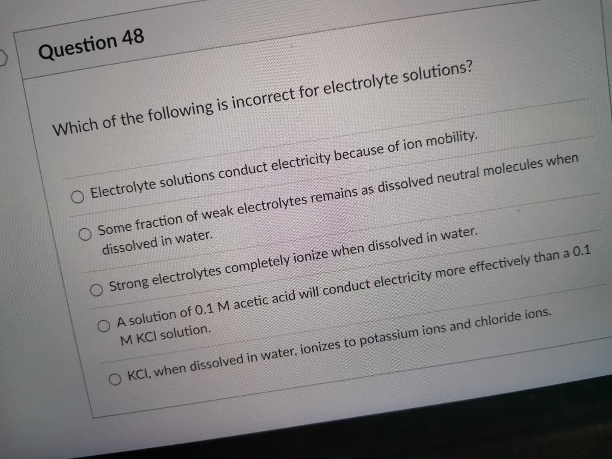 Question 48
Which of the following is incorrect for electrolyte solutions?
Electrolyte solutions conduct electricity because of ion mobility.
Some fraction of weak electrolytes remains as dissolved neutral molecules when
dissolved in water.
O Strong electrolytes completely ionize when dissolved in water.
O A solution of 0.1 M acetic acid will conduct electricity more effectively than a 0.1
M KCI solution.
O KCI, when dissolved in water, ionizes to potassium ions and chloride ions.
