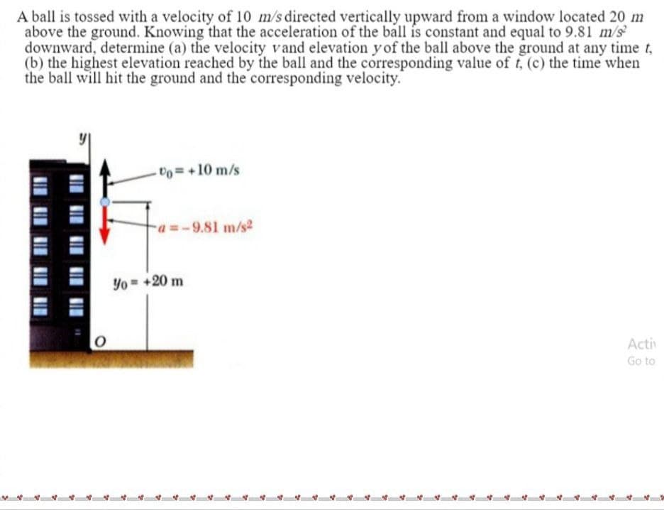 A ball is tossed with a velocity of 10 m/s directed vertically upward from a window located 20 m
above the ground. Knowing that the acceleration of the ball is constant and equal to 9.81 m/s
downward, determine (a) the velocity vand elevation y of the ball above the ground at any time t,
(b) the highest elevation reached by the ball and the corresponding value of t, (c) the time when
the ball will hit the ground and the corresponding velocity.
Uo= +10 m/s
a =-9.81 m/s2
Yo = +20 m
Activ
Go to
