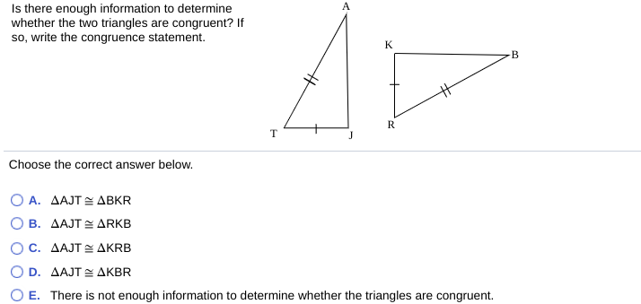 Is there enough information to determine
whether the two triangles are congruent? If
so, write the congruence statement.
A
K
B
R
Choose the correct answer below.
Ο Α. ΔΑJT < ΔΒKR
Ο Β. ΔΑJT ΔRKB
O c. ΔΑJT ΔKRB
Ο D. ΔΑJT ΔΚΒR
E. There is not enough information to determine whether the triangles are congruent.

