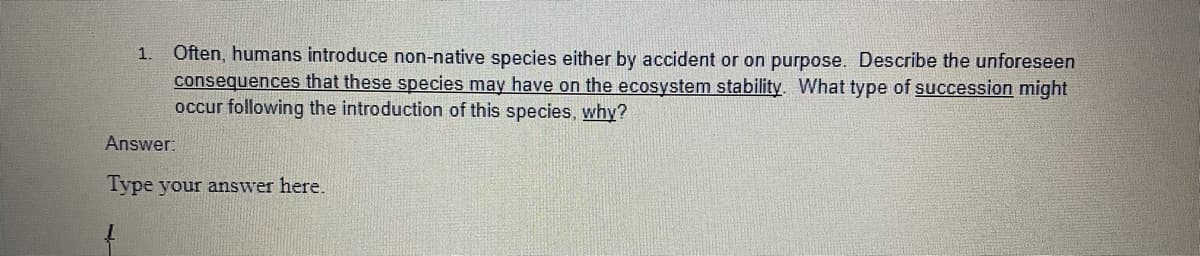 Often, humans introduce non-native species either by accident or on purpose. Describe the unforeseen
consequences that these species may have on the ecosystem stability. What type of succession might
occur following the introduction of this species, why?
1.
Answer:
Type your answer here.
