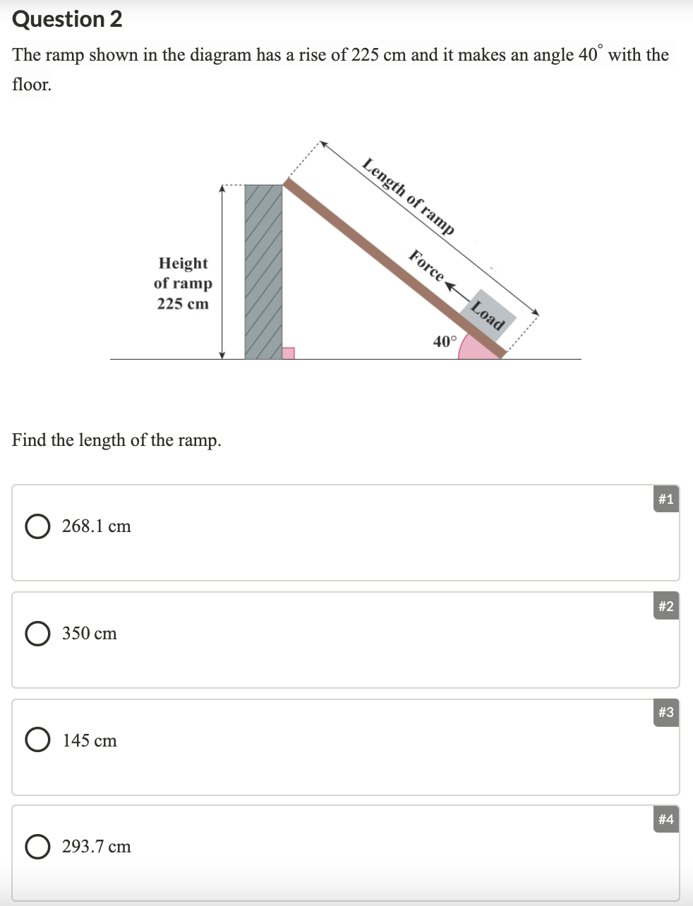 Question 2
The ramp shown in the diagram has a rise of 225 cm and it makes an angle 40° with the
floor.
Length of ramp
Force +
Height
of ramp
Load
225 cm
40°
#1
Find the length of the ramp.
268.1 cm
# 2
O 350 cm
# 3
O 145 cm
#4
293.7 cm
