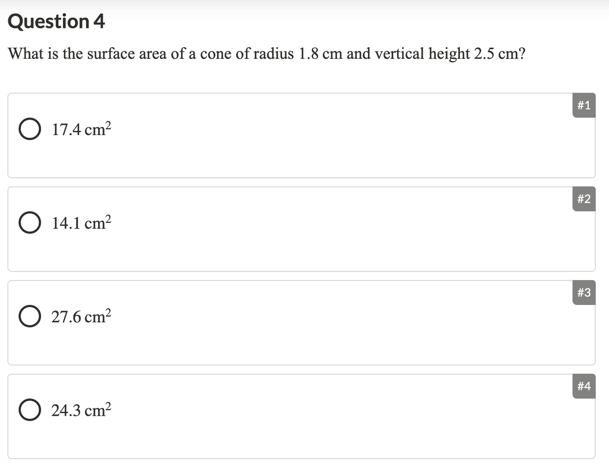 Question 4
What is the surface area of a cone of radius 1.8 cm and vertical height 2.5 cm?
#1
O 17.4 cm?
#2
O 14.1 cm?
#3
O 27.6 cm?
#4
O 24.3 cm²
