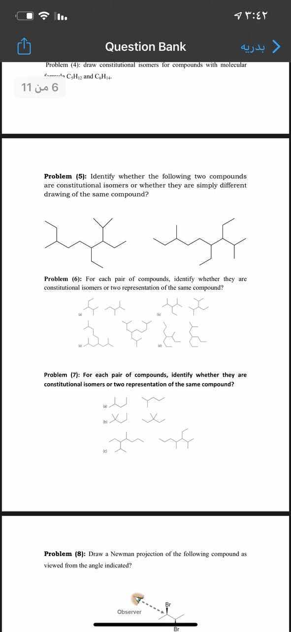 マヤ:EY
Question Bank
Problem (4): draw constitutional isomers for compounds with molecular
Cna.la CaH and C,H14.
11 jo 6
Problem (5): Identify whether the following two compounds
are constitutional isomers or whether they are simply different
drawing of the same compound?
Problem (6): For each pair of compounds, identify whether they are
constitutional isomers or two representation of the same compound?
Problem (7): For each pair of compounds, identify whether they are
constitutional isomers or two representation of the same compound?
Problem (8): Draw a Newman projection of the following compound as
viewed from the angle indicated?
Observer
